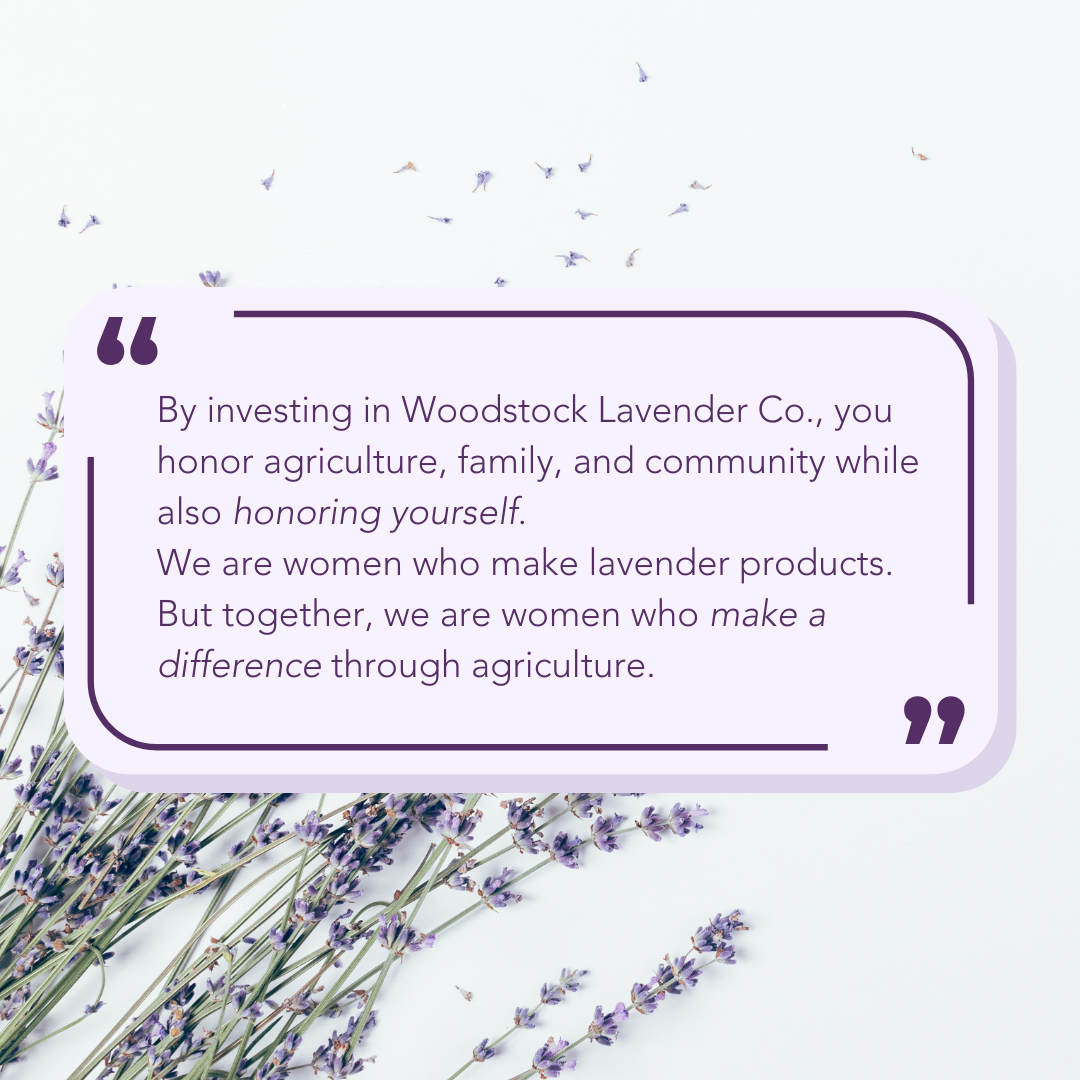 "By investing in Woodstock Lavender Co., you honor agriculture, family, and community while also honoring yourself. We are women who make lavender products. But together, we are women who make a difference through agriculture."
